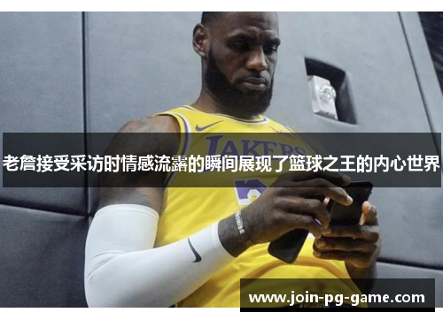 老詹接受采访时情感流露的瞬间展现了篮球之王的内心世界