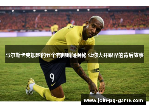 马尔斯卡克加盟的五个有趣瞬间揭秘 让你大开眼界的背后故事