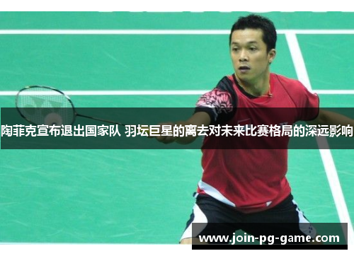 陶菲克宣布退出国家队 羽坛巨星的离去对未来比赛格局的深远影响
