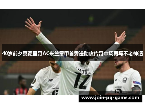 40岁前夕莫德里奇AC米兰意甲首秀送助攻传奇中场再写不老神话